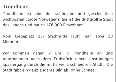 Trondheim Trondheim ist eine der schnsten und geschichtlich wichtigsten Stdte Norwegens. Sie ist die drittgrte Stadt des Landes und hat ca.176.000 Einwohner.   Vom Liegeplatz zur Stadtmitte luft man etwa 20 Minuten.  Wir kommen gegen 7 Uhr in Trondheim an und unternehmen nach dem Frhstck einen einstndigen Spaziergang durch die mittlerweile schneefreie Stadt.  Die Stadt gibt ein ganz anderes Bild ab, ohne Schnee.