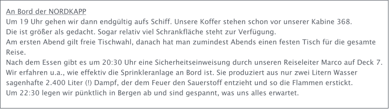 An Bord der NORDKAPP Um 19 Uhr gehen wir dann endgltig aufs Schiff. Unsere Koffer stehen schon vor unserer Kabine 368.  Die ist grer als gedacht. Sogar relativ viel Schrankflche steht zur Verfgung. Am ersten Abend gilt freie Tischwahl, danach hat man zumindest Abends einen festen Tisch fr die gesamte Reise.  Nach dem Essen gibt es um 20:30 Uhr eine Sicherheitseinweisung durch unseren Reiseleiter Marco auf Deck 7. Wir erfahren u.a., wie effektiv die Sprinkleranlage an Bord ist. Sie produziert aus nur zwei Litern Wasser sagenhafte 2.400 Liter (!) Dampf, der dem Feuer den Sauerstoff entzieht und so die Flammen erstickt. Um 22:30 legen wir pnktlich in Bergen ab und sind gespannt, was uns alles erwartet.