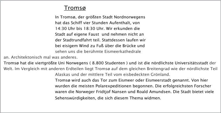 Troms In Troms, der grten Stadt Nordnorwegens hat das Schiff vier Stunden Aufenthalt, von 14:30 Uhr bis 18:30 Uhr. Wir erkunden die Stadt auf eigene Faust  und nehmen nicht an der Stadtrundfahrt teil. Stattdessen laufen wir bei eisigem Wind zu Fu ber die Brcke und sehen uns die berhmte Eismeerkathedrale an. Architektonisch mal was anderes. Troms hat die viertgrte Uni Norwegens ( 8.800 Studenten ) und ist die nrdlichste Universittsstadt der Welt. Im Vergleich mit anderen Erdteilen liegt Troms auf dem gleichen Breitengrad wie der nrdlichste Teil Alaskas und der mittlere Teil vom eisbedeckten Grnland. Troms wird auch das Tor zum Eismeer oder Eismeerstadt genannt. Von hier wurden die meisten Polarexpeditionen begonnen. Die erfolgreichsten Forscher waren die Norweger Fridtjof Nansen und Roald Amundsen. Die Stadt bietet viele Sehenswrdigkeiten, die sich diesem Thema widmen.