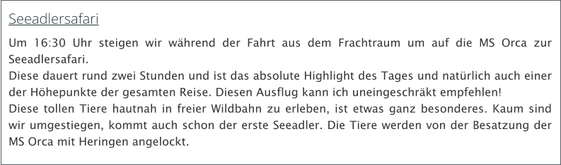 Seeadlersafari Um 16:30 Uhr steigen wir whrend der Fahrt aus dem Frachtraum um auf die MS Orca zur Seeadlersafari.  Diese dauert rund zwei Stunden und ist das absolute Highlight des Tages und natrlich auch einer der Hhepunkte der gesamten Reise. Diesen Ausflug kann ich uneingeschrkt empfehlen!  Diese tollen Tiere hautnah in freier Wildbahn zu erleben, ist etwas ganz besonderes. Kaum sind wir umgestiegen, kommt auch schon der erste Seeadler. Die Tiere werden von der Besatzung der MS Orca mit Heringen angelockt.