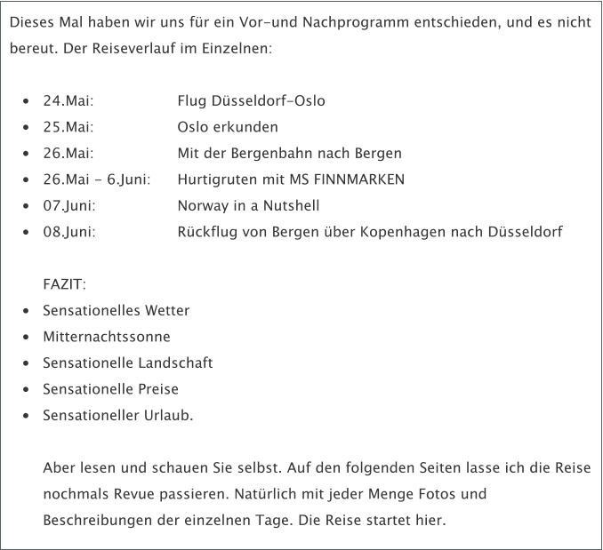 Dieses Mal haben wir uns fr ein Vor-und Nachprogramm entschieden, und es nicht bereut. Der Reiseverlauf im Einzelnen:  	24.Mai: 			Flug Dsseldorf-Oslo  	25.Mai: 			Oslo erkunden  	26.Mai: 			Mit der Bergenbahn nach Bergen  	26.Mai - 6.Juni: 	Hurtigruten mit MS FINNMARKEN  	07.Juni: 			Norway in a Nutshell 	08.Juni: 			Rckflug von Bergen ber Kopenhagen nach Dsseldorf FAZIT:  	Sensationelles Wetter  	Mitternachtssonne 	Sensationelle Landschaft 	Sensationelle Preise 	Sensationeller Urlaub. Aber lesen und schauen Sie selbst. Auf den folgenden Seiten lasse ich die Reise nochmals Revue passieren. Natrlich mit jeder Menge Fotos und Beschreibungen der einzelnen Tage. Die Reise startet hier.