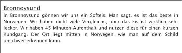 Bronnysund In Bronnysund gnnen wir uns ein Softeis. Man sagt, es ist das beste in Norwegen. Wir haben nicht viele Vergleiche, aber das Eis ist wirklich sehr lecker. Wir haben 45 Minuten Aufenthalt und nutzen diese fr einen kurzen Rundgang. Der Ort liegt mitten in Norwegen, wie man auf dem Schild unschwer erkennen kann.