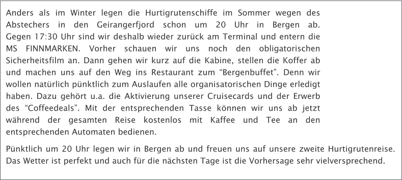 Anders als im Winter legen die Hurtigrutenschiffe im Sommer wegen des Abstechers in den Geirangerfjord schon um 20 Uhr in Bergen ab. Gegen 17:30 Uhr sind wir deshalb wieder zurck am Terminal und entern die MS FINNMARKEN. Vorher schauen wir uns noch den obligatorischen Sicherheitsfilm an. Dann gehen wir kurz auf die Kabine, stellen die Koffer ab und machen uns auf den Weg ins Restaurant zum Bergenbuffet. Denn wir wollen natrlich pnktlich zum Auslaufen alle organisatorischen Dinge erledigt haben. Dazu gehrt u.a. die Aktivierung unserer Cruisecards und der Erwerb des Coffeedeals. Mit der entsprechenden Tasse knnen wir uns ab jetzt whrend der gesamten Reise kostenlos mit Kaffee und Tee an den entsprechenden Automaten bedienen. Pnktlich um 20 Uhr legen wir in Bergen ab und freuen uns auf unsere zweite Hurtigrutenreise. Das Wetter ist perfekt und auch fr die nchsten Tage ist die Vorhersage sehr vielversprechend.