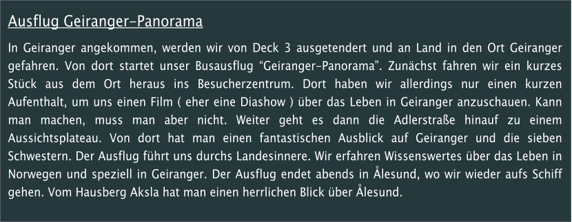 Ausflug Geiranger-Panorama In Geiranger angekommen, werden wir von Deck 3 ausgetendert und an Land in den Ort Geiranger gefahren. Von dort startet unser Busausflug Geiranger-Panorama. Zunchst fahren wir ein kurzes Stck aus dem Ort heraus ins Besucherzentrum. Dort haben wir allerdings nur einen kurzen Aufenthalt, um uns einen Film ( eher eine Diashow ) ber das Leben in Geiranger anzuschauen. Kann man machen, muss man aber nicht. Weiter geht es dann die Adlerstrae hinauf zu einem Aussichtsplateau. Von dort hat man einen fantastischen Ausblick auf Geiranger und die sieben Schwestern. Der Ausflug fhrt uns durchs Landesinnere. Wir erfahren Wissenswertes ber das Leben in Norwegen und speziell in Geiranger. Der Ausflug endet abends in lesund, wo wir wieder aufs Schiff gehen. Vom Hausberg Aksla hat man einen herrlichen Blick ber lesund.