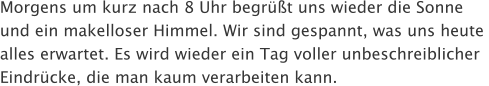 Morgens um kurz nach 8 Uhr begrt uns wieder die Sonne  und ein makelloser Himmel. Wir sind gespannt, was uns heute  alles erwartet. Es wird wieder ein Tag voller unbeschreiblicher  Eindrcke, die man kaum verarbeiten kann.