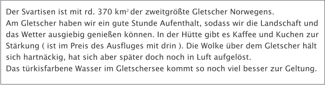 Der Svartisen ist mit rd. 370 km2 der zweitgrte Gletscher Norwegens. Am Gletscher haben wir ein gute Stunde Aufenthalt, sodass wir die Landschaft und das Wetter ausgiebig genieen knnen. In der Htte gibt es Kaffee und Kuchen zur Strkung ( ist im Preis des Ausfluges mit drin ). Die Wolke ber dem Gletscher hlt sich hartnckig, hat sich aber spter doch noch in Luft aufgelst.  Das trkisfarbene Wasser im Gletschersee kommt so noch viel besser zur Geltung.