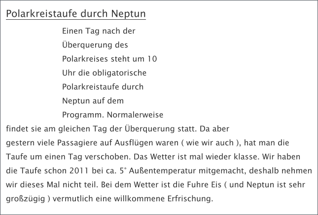 Polarkreistaufe durch Neptun Einen Tag nach der berquerung des Polarkreises steht um 10 Uhr die obligatorische Polarkreistaufe durch Neptun auf dem Programm. Normalerweise findet sie am gleichen Tag der berquerung statt. Da aber gestern viele Passagiere auf Ausflgen waren ( wie wir auch ), hat man die Taufe um einen Tag verschoben. Das Wetter ist mal wieder klasse. Wir haben die Taufe schon 2011 bei ca. 5 Auentemperatur mitgemacht, deshalb nehmen wir dieses Mal nicht teil. Bei dem Wetter ist die Fuhre Eis ( und Neptun ist sehr grozgig ) vermutlich eine willkommene Erfrischung.