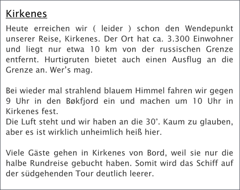 Kirkenes Heute erreichen wir ( leider ) schon den Wendepunkt unserer Reise, Kirkenes. Der Ort hat ca. 3.300 Einwohner und liegt nur etwa 10 km von der russischen Grenze entfernt. Hurtigruten bietet auch einen Ausflug an die Grenze an. Wers mag.   Bei wieder mal strahlend blauem Himmel fahren wir gegen 9 Uhr in den Bkfjord ein und machen um 10 Uhr in Kirkenes fest.  Die Luft steht und wir haben an die 30. Kaum zu glauben, aber es ist wirklich unheimlich hei hier.   Viele Gste gehen in Kirkenes von Bord, weil sie nur die halbe Rundreise gebucht haben. Somit wird das Schiff auf der sdgehenden Tour deutlich leerer.