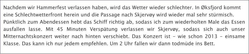 Nachdem wir Hammerfest verlassen haben, wird das Wetter wieder schlechter. In ksfjord kommt  eine Schlechtwetterfront herein und die Passage nach Skjervy wird wieder mal sehr strmisch.  Pnktlich zum Abendessen hebt das Schiff richtig ab, sodass ich zum wiederholten Male das Essen ausfallen lasse. Mit 45 Minuten Versptung verlassen wir Skjervy, sodass sich auch unser Mitternachtskonzert weiter nach hinten verschiebt. Das Konzert ist - wie schon 2013 - einsame Klasse. Das kann ich nur jedem empfehlen. Um 2 Uhr fallen wir dann todmde ins Bett.