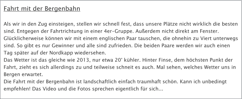 Fahrt mit der Bergenbahn  Als wir in den Zug einsteigen, stellen wir schnell fest, dass unsere Pltze nicht wirklich die besten sind. Entgegen der Fahrtrichtung in einer 4er-Gruppe. Auerdem nicht direkt am Fenster. Glcklicherweise knnen wir mit einem englischen Paar tauschen, die ohnehin zu Viert unterwegs sind. So gibt es nur Gewinner und alle sind zufrieden. Die beiden Paare werden wir auch einen Tag spter auf der Nordkapp wiedersehen. Das Wetter ist das gleiche wie 2013, nur etwa 20 khler. Hinter Finse, dem hchsten Punkt der Fahrt, zieht es sich allerdings zu und teilweise schneit es auch. Mal sehen, welches Wetter uns in Bergen erwartet. Die Fahrt mit der Bergenbahn ist landschaftlich einfach traumhaft schn. Kann ich unbedingt empfehlen! Das Video und die Fotos sprechen eigentlich fr sich...