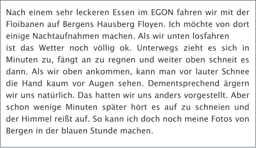 Nach einem sehr leckeren Essen im EGON fahren wir mit der Floibanen auf Bergens Hausberg Floyen. Ich mchte von dort einige Nachtaufnahmen machen. Als wir unten losfahren ist das Wetter noch vllig ok. Unterwegs zieht es sich in Minuten zu, fngt an zu regnen und weiter oben schneit es dann. Als wir oben ankommen, kann man vor lauter Schnee die Hand kaum vor Augen sehen. Dementsprechend rgern wir uns natrlich. Das hatten wir uns anders vorgestellt. Aber schon wenige Minuten spter hrt es auf zu schneien und der Himmel reit auf. So kann ich doch noch meine Fotos von Bergen in der blauen Stunde machen.