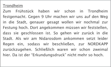 Trondheim Zum Frhstck haben wir schon in Trondheim festgemacht. Gegen 9 Uhr machen wir uns auf den Weg in die Stadt, genauer gesagt wollen wir nochmal zur Festung hoch. Dort angekommen mssen wir feststellen, dass sie geschlossen ist. So gehen wir zurck in die Stadt. Als wir am Nidarosdom ankommen setzt leider Regen ein, sodass wir beschlieen, zur NORDKAPP zurckzugehen. Schlielich waren wir schon zweimal hier. Da ist der Erkundungsdruck nicht mehr so hoch.