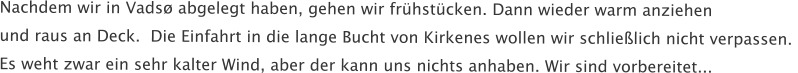 Nachdem wir in Vads abgelegt haben, gehen wir frhstcken. Dann wieder warm anziehen  und raus an Deck.  Die Einfahrt in die lange Bucht von Kirkenes wollen wir schlielich nicht verpassen.  Es weht zwar ein sehr kalter Wind, aber der kann uns nichts anhaben. Wir sind vorbereitet...