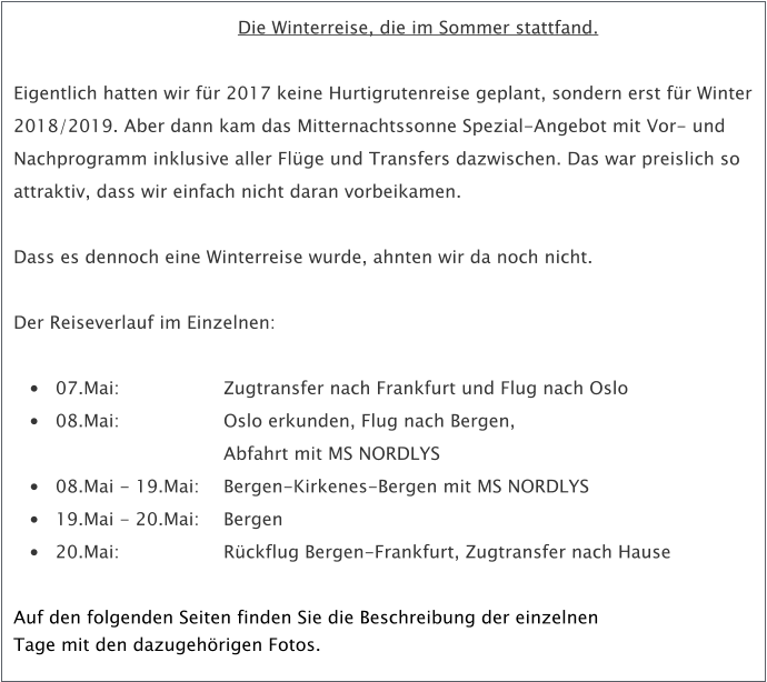 Die Winterreise, die im Sommer stattfand.  Eigentlich hatten wir fr 2017 keine Hurtigrutenreise geplant, sondern erst fr Winter 2018/2019. Aber dann kam das Mitternachtssonne Spezial-Angebot mit Vor- und Nachprogramm inklusive aller Flge und Transfers dazwischen. Das war preislich so attraktiv, dass wir einfach nicht daran vorbeikamen.   Dass es dennoch eine Winterreise wurde, ahnten wir da noch nicht.  Der Reiseverlauf im Einzelnen:  	07.Mai: 			Zugtransfer nach Frankfurt und Flug nach Oslo  	08.Mai: 			Oslo erkunden, Flug nach Bergen, 				Abfahrt mit MS NORDLYS 	08.Mai - 19.Mai:	Bergen-Kirkenes-Bergen mit MS NORDLYS 	19.Mai - 20.Mai:	Bergen  	20.Mai:			Rckflug Bergen-Frankfurt, Zugtransfer nach Hause  Auf den folgenden Seiten finden Sie die Beschreibung der einzelnenTage mit den dazugehrigen Fotos.