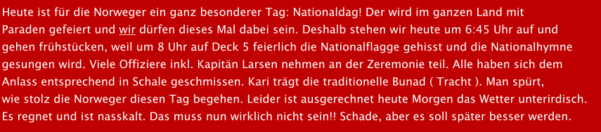 Heute ist fr die Norweger ein ganz besonderer Tag: Nationaldag! Der wird im ganzen Land mit  Paraden gefeiert und wir drfen dieses Mal dabei sein. Deshalb stehen wir heute um 6:45 Uhr auf und  gehen frhstcken, weil um 8 Uhr auf Deck 5 feierlich die Nationalflagge gehisst und die Nationalhymne  gesungen wird. Viele Offiziere inkl. Kapitn Larsen nehmen an der Zeremonie teil. Alle haben sich dem Anlass entsprechend in Schale geschmissen. Kari trgt die traditionelle Bunad ( Tracht ). Man sprt,  wie stolz die Norweger diesen Tag begehen. Leider ist ausgerechnet heute Morgen das Wetter unterirdisch.  Es regnet und ist nasskalt. Das muss nun wirklich nicht sein!! Schade, aber es soll spter besser werden.