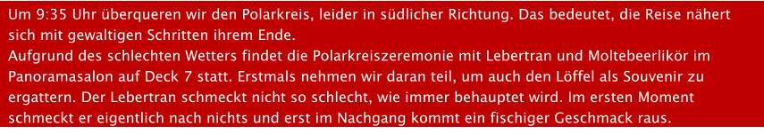 Um 9:35 Uhr berqueren wir den Polarkreis, leider in sdlicher Richtung. Das bedeutet, die Reise nhert sich mit gewaltigen Schritten ihrem Ende.Aufgrund des schlechten Wetters findet die Polarkreiszeremonie mit Lebertran und Moltebeerlikr im Panoramasalon auf Deck 7 statt. Erstmals nehmen wir daran teil, um auch den Lffel als Souvenir zu ergattern. Der Lebertran schmeckt nicht so schlecht, wie immer behauptet wird. Im ersten Moment schmeckt er eigentlich nach nichts und erst im Nachgang kommt ein fischiger Geschmack raus.