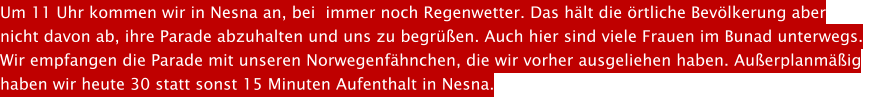 Um 11 Uhr kommen wir in Nesna an, bei  immer noch Regenwetter. Das hlt die rtliche Bevlkerung aber  nicht davon ab, ihre Parade abzuhalten und uns zu begren. Auch hier sind viele Frauen im Bunad unterwegs.  Wir empfangen die Parade mit unseren Norwegenfhnchen, die wir vorher ausgeliehen haben. Auerplanmig  haben wir heute 30 statt sonst 15 Minuten Aufenthalt in Nesna.