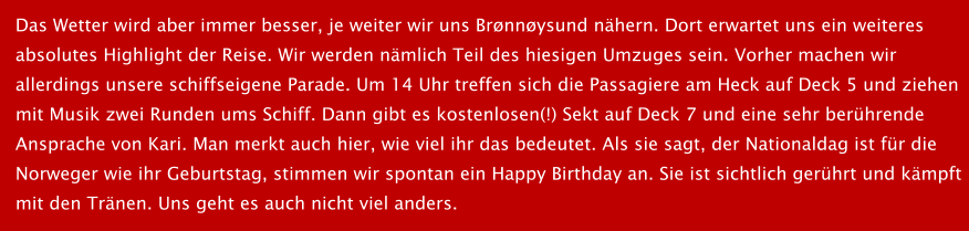 Das Wetter wird aber immer besser, je weiter wir uns Brnnysund nhern. Dort erwartet uns ein weiteres absolutes Highlight der Reise. Wir werden nmlich Teil des hiesigen Umzuges sein. Vorher machen wir  allerdings unsere schiffseigene Parade. Um 14 Uhr treffen sich die Passagiere am Heck auf Deck 5 und ziehen  mit Musik zwei Runden ums Schiff. Dann gibt es kostenlosen(!) Sekt auf Deck 7 und eine sehr berhrende  Ansprache von Kari. Man merkt auch hier, wie viel ihr das bedeutet. Als sie sagt, der Nationaldag ist fr die  Norweger wie ihr Geburtstag, stimmen wir spontan ein Happy Birthday an. Sie ist sichtlich gerhrt und kmpft mit den Trnen. Uns geht es auch nicht viel anders.