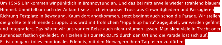 Um 15:45 Uhr kommen wir pnktlich in Brnnysund an. Und das bei mittlerweile wieder strahlend blauem Himmel. Unmittelbar nach der Ankunft setzt sich ein groer Tross aus Crewmitgliedern und Passagieren  Richtung Festplatz in Bewegung. Kaum dort angekommen, setzt beginnt auch schon die Parade. Wir stellen  die grte teilnehmende Gruppe. Uns wird mit frhlichem "Hipp hipp hurra" zugejubelt, wir werden gefilmt  und fotografiert. Das htten wir uns vor der Reise auch nicht trumen lassen. Man sieht viele in Tracht oder  zumindest festlich gekleidet. Wir ziehen bis zur NORDLYS durch den Ort und die Parade lst sich auf.  Es ist ein ganz tolles emotionales Erlebnis, mit den Norwegern ihren Tag feiern zu drfen!